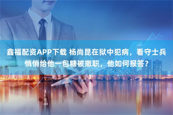 鑫福配资APP下载 杨尚昆在狱中犯病，看守士兵悄悄给他一包糖被撤职，他如何报答？