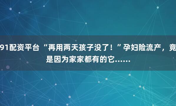91配资平台 “再用两天孩子没了！”孕妇险流产，竟是因为家家都有的它......