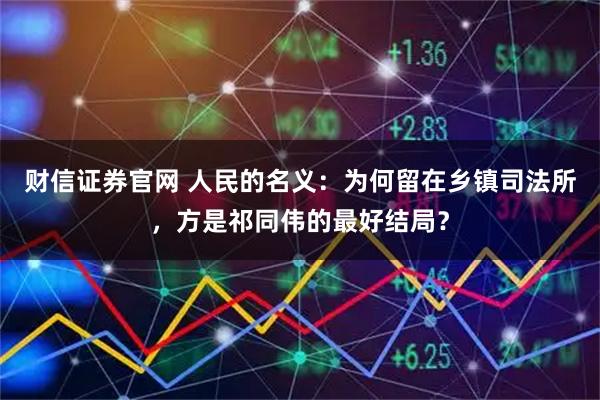 财信证券官网 人民的名义：为何留在乡镇司法所，方是祁同伟的最好结局？