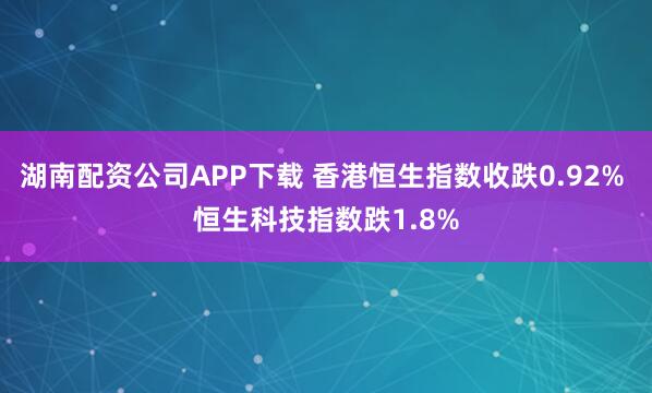 湖南配资公司APP下载 香港恒生指数收跌0.92% 恒生科技指数跌1.8%