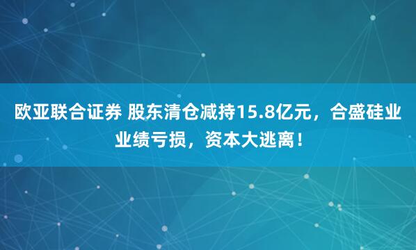 欧亚联合证券 股东清仓减持15.8亿元，合盛硅业业绩亏损，资本大逃离！