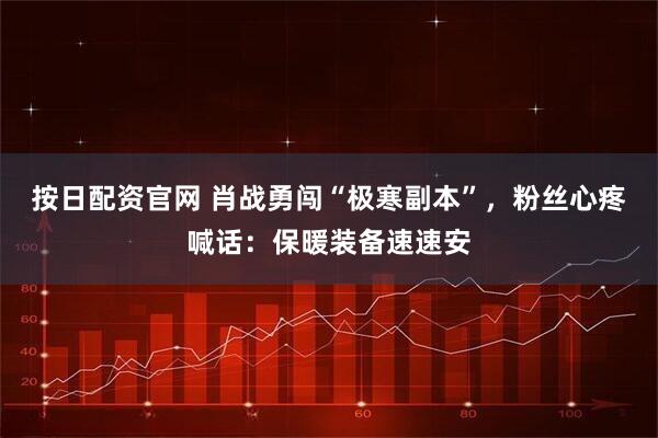 按日配资官网 肖战勇闯“极寒副本”，粉丝心疼喊话：保暖装备速速安