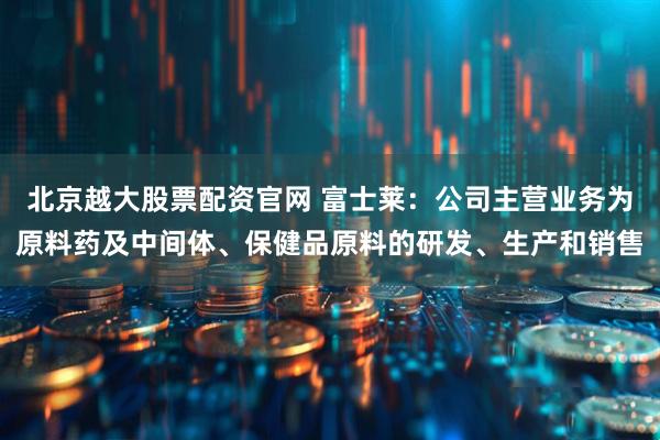 北京越大股票配资官网 富士莱：公司主营业务为原料药及中间体、保健品原料的研发、生产和销售