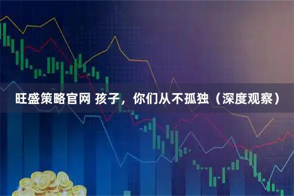 旺盛策略官网 孩子，你们从不孤独（深度观察）