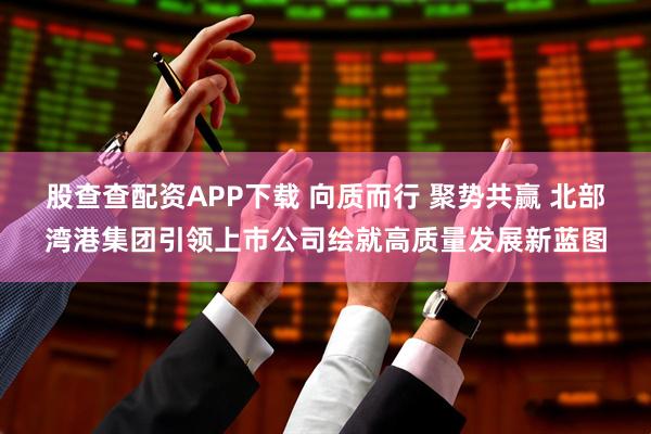 股查查配资APP下载 向质而行 聚势共赢 北部湾港集团引领上市公司绘就高质量发展新蓝图