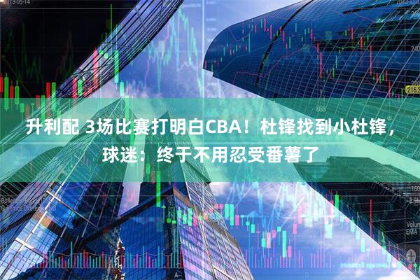 升利配 3场比赛打明白CBA！杜锋找到小杜锋，球迷：终于不用忍受番薯了