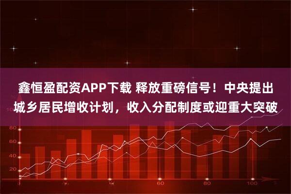 鑫恒盈配资APP下载 释放重磅信号！中央提出城乡居民增收计划，收入分配制度或迎重大突破