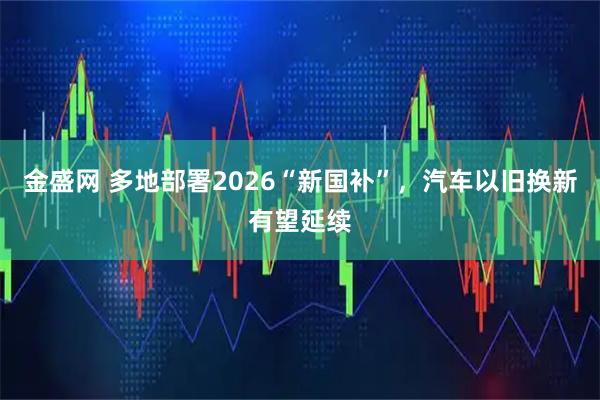 金盛网 多地部署2026“新国补”，汽车以旧换新有望延续