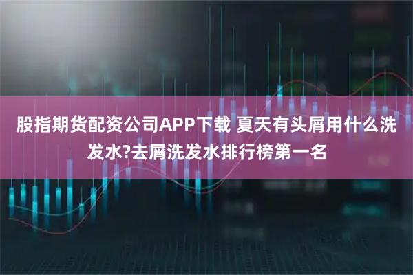 股指期货配资公司APP下载 夏天有头屑用什么洗发水?去屑洗发水排行榜第一名