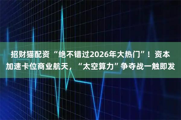 招财猫配资 “绝不错过2026年大热门”！资本加速卡位商业航天，“太空算力”争夺战一触即发