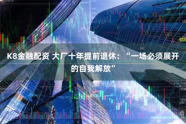 K8金融配资 大厂十年提前退休：“一场必须展开的自我解放”