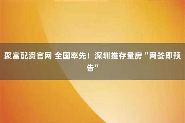 聚富配资官网 全国率先！深圳推存量房“网签即预告”