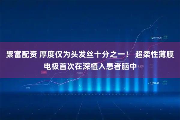 聚富配资 厚度仅为头发丝十分之一！ 超柔性薄膜电极首次在深植入患者脑中
