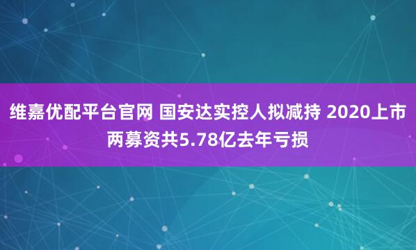维嘉优配平台官网 国安达实控人拟减持 2020上市两募资共5.78亿去年亏损