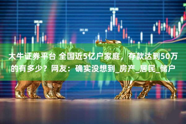 大牛证券平台 全国近5亿户家庭，存款达到50万的有多少？网友：确实没想到_房产_居民_储户