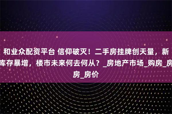 和业众配资平台 信仰破灭！二手房挂牌创天量，新房库存暴增，楼市未来何去何从？_房地产市场_购房_房价