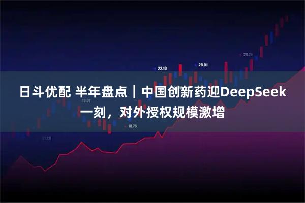 日斗优配 半年盘点｜中国创新药迎DeepSeek一刻，对外授权规模激增