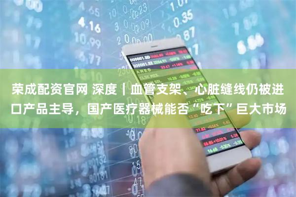 荣成配资官网 深度｜血管支架、心脏缝线仍被进口产品主导，国产医疗器械能否“吃下”巨大市场