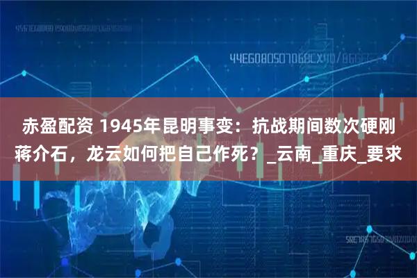 赤盈配资 1945年昆明事变：抗战期间数次硬刚蒋介石，龙云如何把自己作死？_云南_重庆_要求
