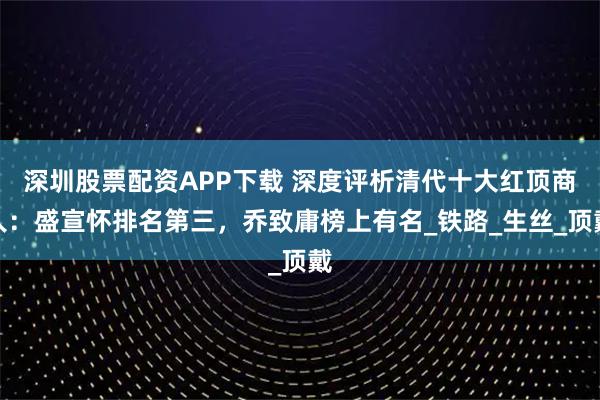 深圳股票配资APP下载 深度评析清代十大红顶商人：盛宣怀排名第三，乔致庸榜上有名_铁路_生丝_顶戴