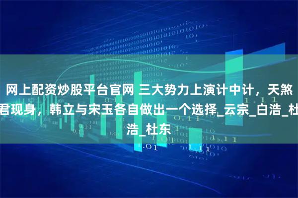 网上配资炒股平台官网 三大势力上演计中计，天煞真君现身，韩立与宋玉各自做出一个选择_云宗_白浩_杜东
