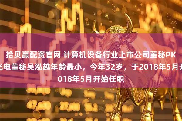 拾贝赢配资官网 计算机设备行业上市公司董秘PK：力鼎光电董秘吴泓越年龄最小，今年32岁，于2018年5月开始任职