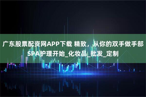 广东股票配资网APP下载 精致，从你的双手做手部SPA护理开始_化妆品_批发_定制