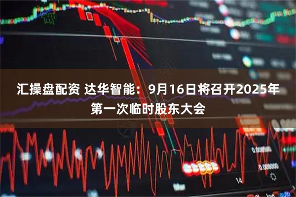 汇操盘配资 达华智能：9月16日将召开2025年第一次临时股东大会