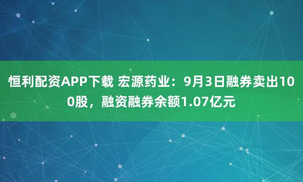 恒利配资APP下载 宏源药业：9月3日融券卖出100股，融资融券余额1.07亿元