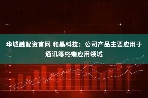 华城融配资官网 和晶科技：公司产品主要应用于通讯等终端应用领域