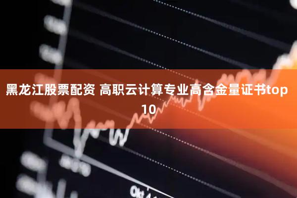 黑龙江股票配资 高职云计算专业高含金量证书top 10