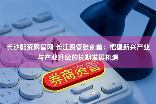 长沙配资网官网 长江资管张剑鑫：把握新兴产业与产业升级的长期发展机遇