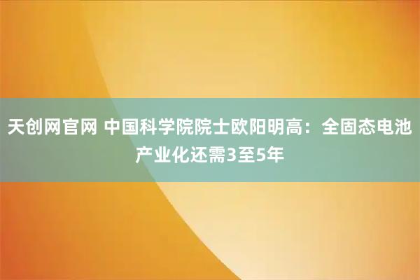 天创网官网 中国科学院院士欧阳明高：全固态电池产业化还需3至5年
